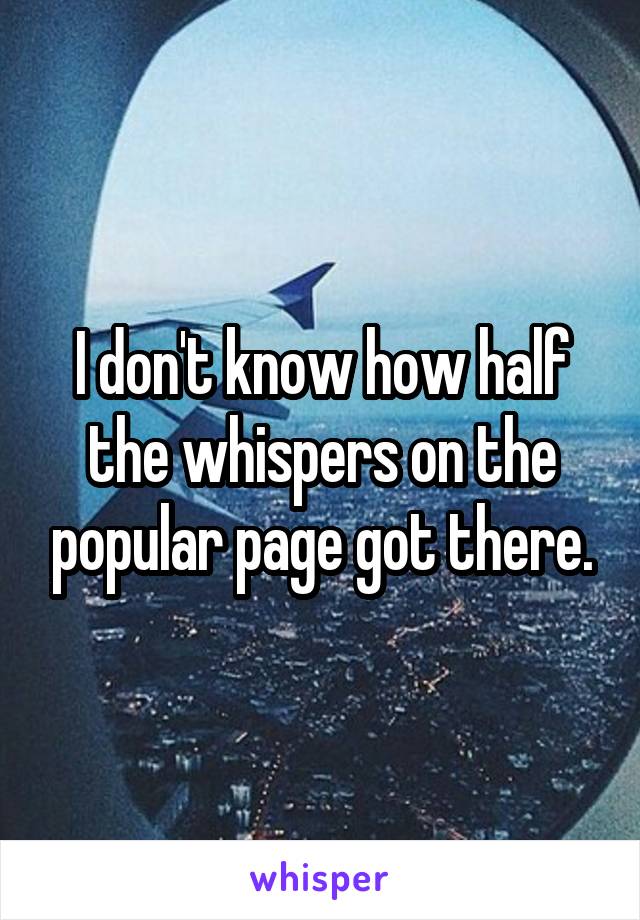 I don't know how half the whispers on the popular page got there.