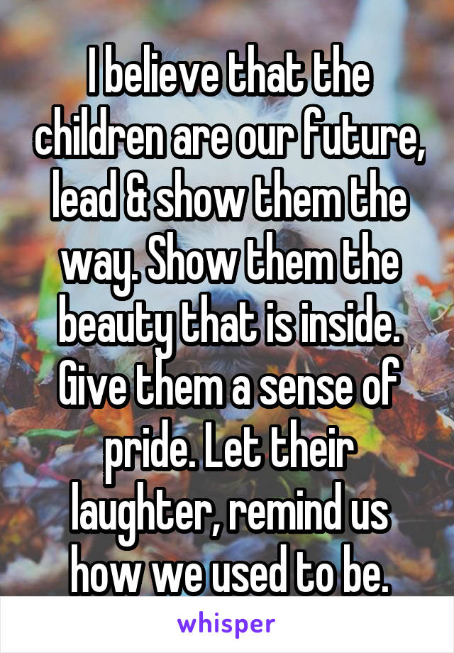 I believe that the children are our future, lead & show them the way. Show them the beauty that is inside. Give them a sense of pride. Let their laughter, remind us how we used to be.