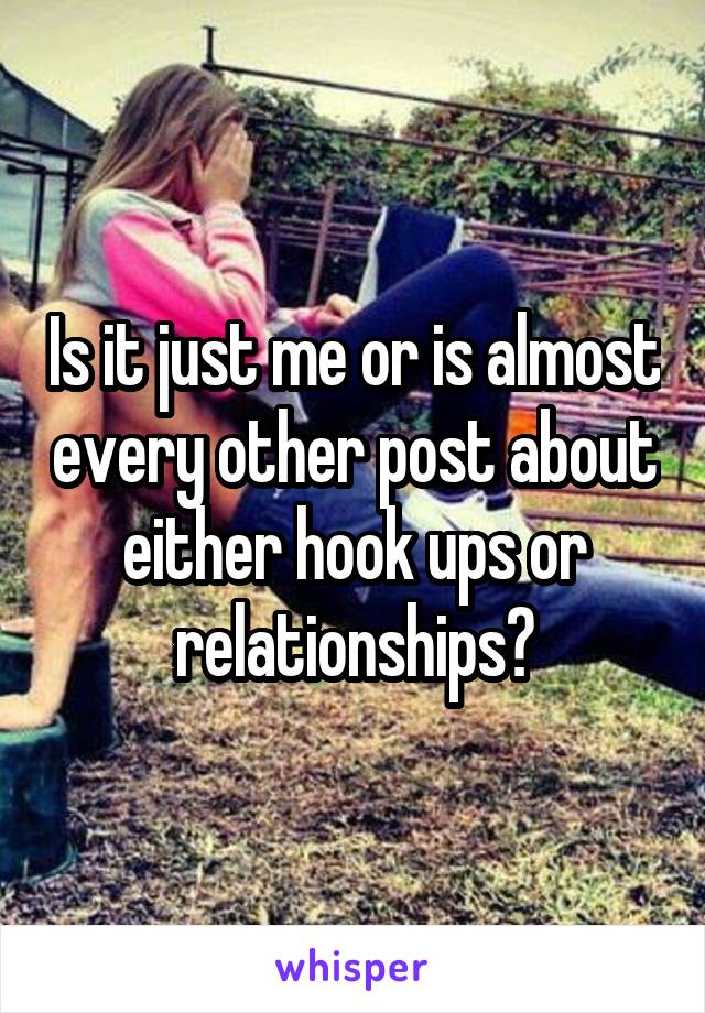 Is it just me or is almost every other post about either hook ups or relationships?