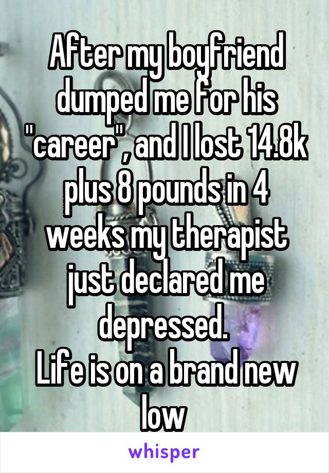 After my boyfriend dumped me for his "career", and I lost 14.8k plus 8 pounds in 4 weeks my therapist just declared me depressed. 
Life is on a brand new low 