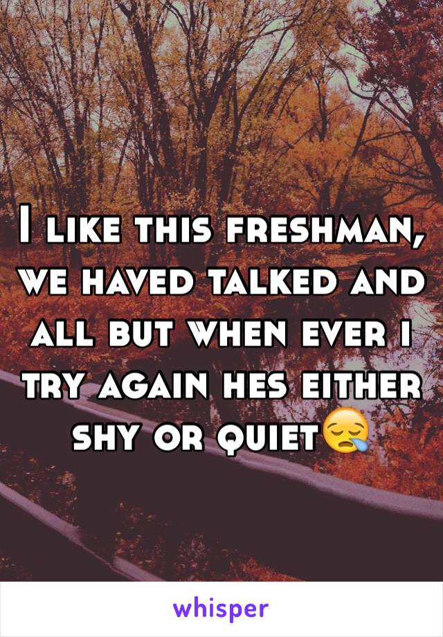 I like this freshman, we haved talked and all but when ever i try again hes either shy or quiet😪