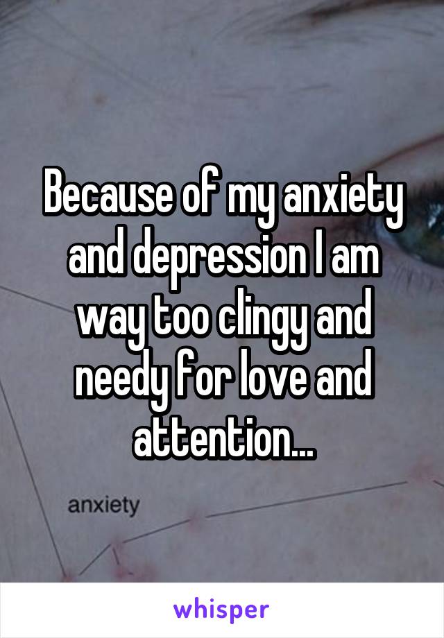 Because of my anxiety and depression I am way too clingy and needy for love and attention...