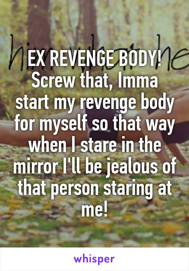 EX REVENGE BODY!
Screw that, Imma start my revenge body for myself so that way when I stare in the mirror I'll be jealous of that person staring at me!