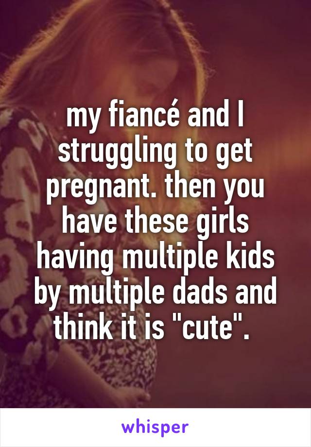 my fiancé and I struggling to get pregnant. then you have these girls having multiple kids by multiple dads and think it is "cute". 