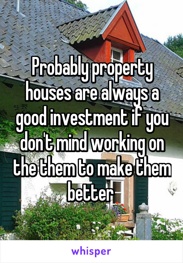 Probably property houses are always a good investment if you don't mind working on the them to make them better 