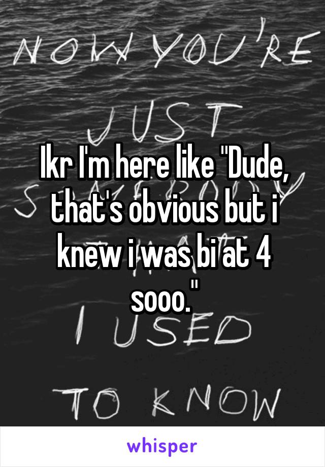 Ikr I'm here like "Dude, that's obvious but i knew i was bi at 4 sooo."