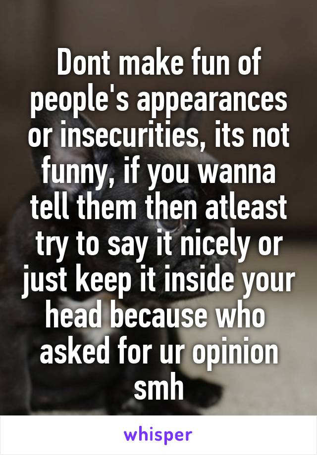 Dont make fun of people's appearances or insecurities, its not funny, if you wanna tell them then atleast try to say it nicely or just keep it inside your head because who  asked for ur opinion smh