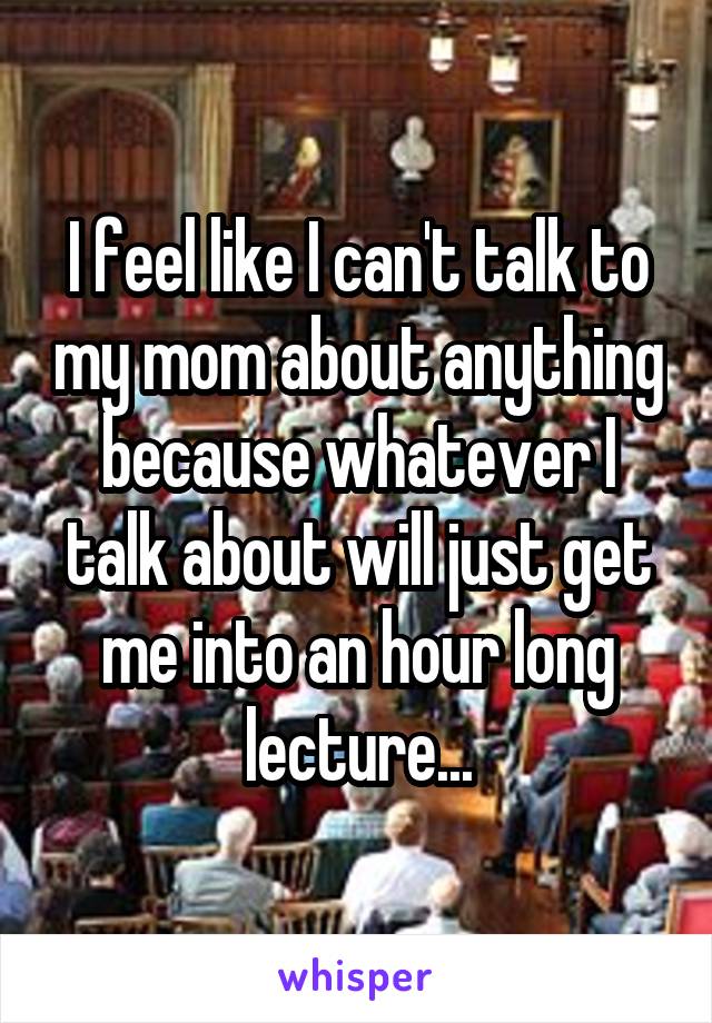 I feel like I can't talk to my mom about anything because whatever I talk about will just get me into an hour long lecture...