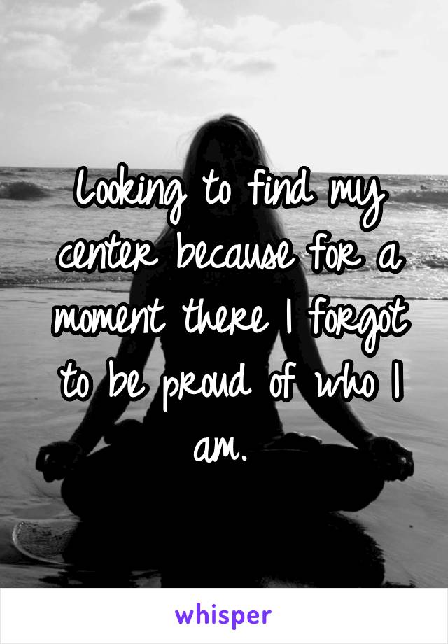 Looking to find my center because for a moment there I forgot to be proud of who I am. 