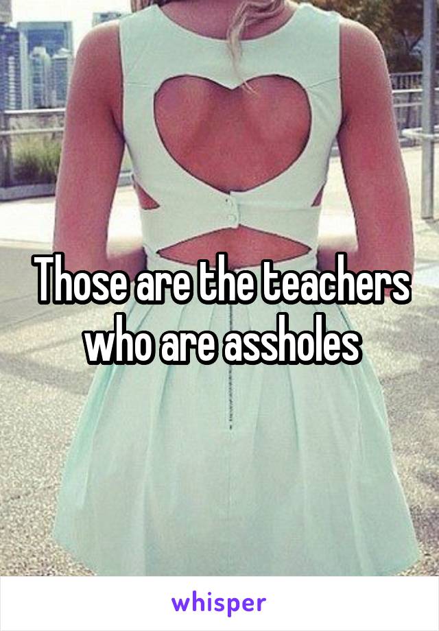 Those are the teachers who are assholes