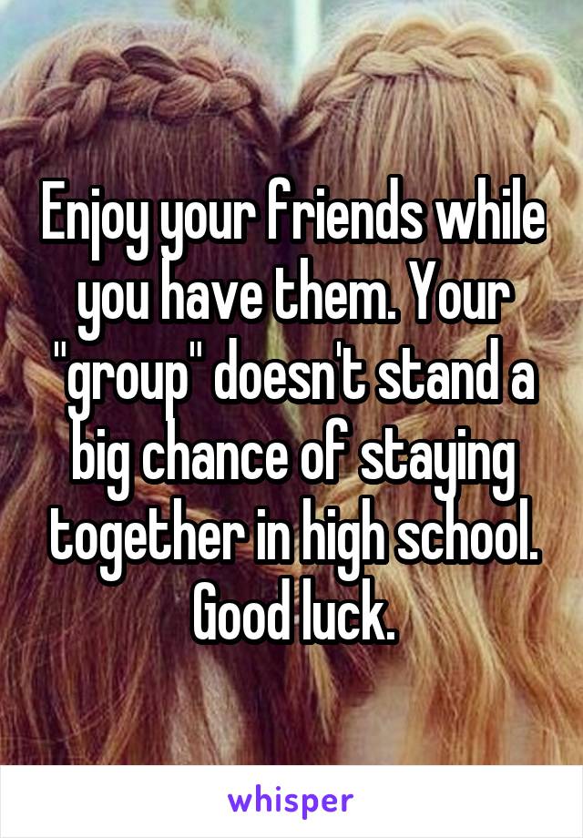 Enjoy your friends while you have them. Your "group" doesn't stand a big chance of staying together in high school. Good luck.