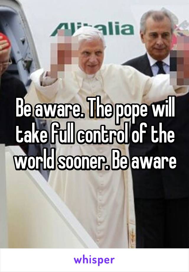 Be aware. The pope will take full control of the world sooner. Be aware