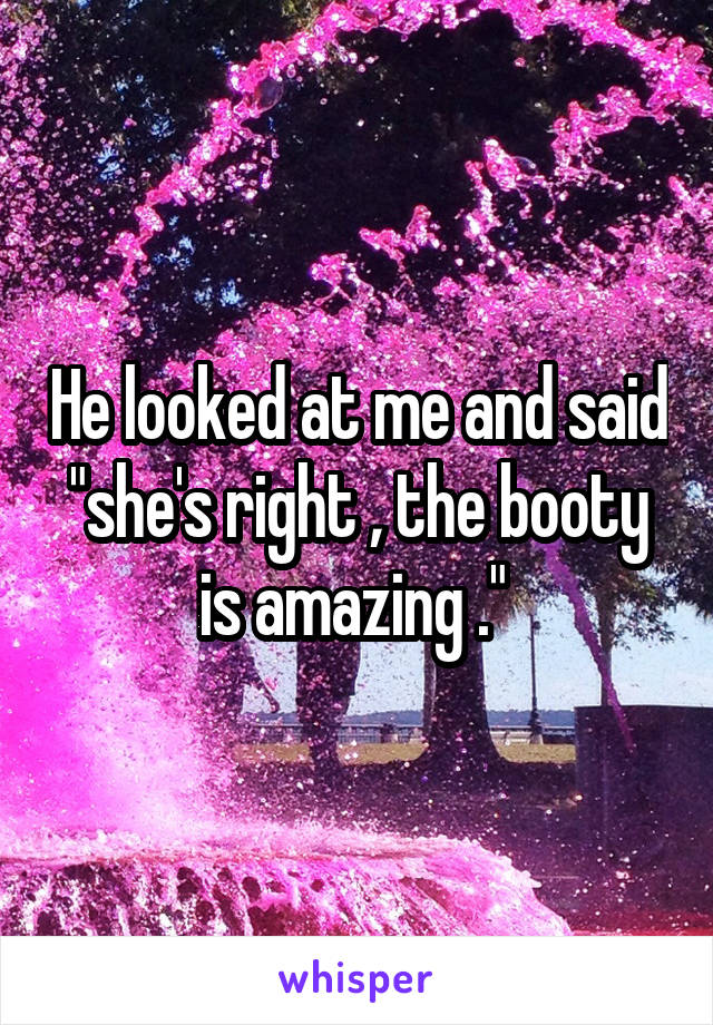 He looked at me and said "she's right , the booty is amazing ." 