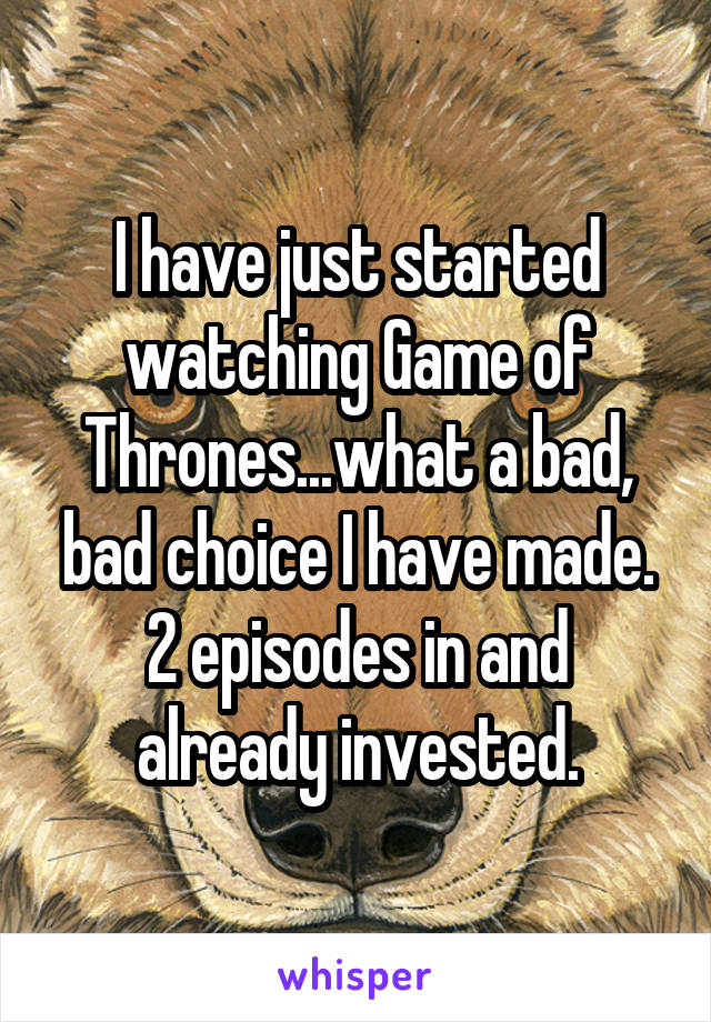 I have just started watching Game of Thrones...what a bad, bad choice I have made. 2 episodes in and already invested.