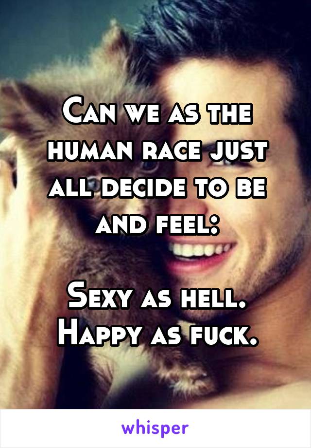 Can we as the human race just all decide to be and feel:

Sexy as hell.
Happy as fuck.