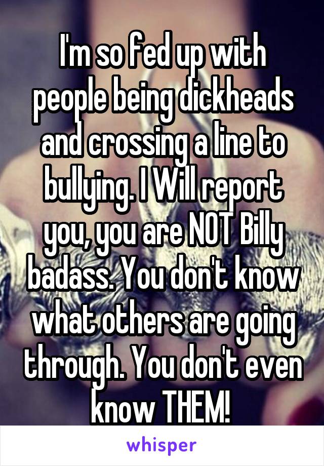 I'm so fed up with people being dickheads and crossing a line to bullying. I Will report you, you are NOT Billy badass. You don't know what others are going through. You don't even know THEM! 