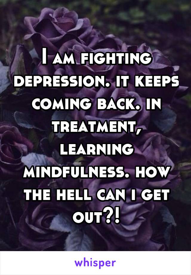 I am fighting depression. it keeps coming back. in treatment, learning mindfulness. how the hell can i get out?!