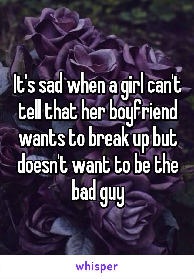 It's sad when a girl can't tell that her boyfriend wants to break up but doesn't want to be the bad guy