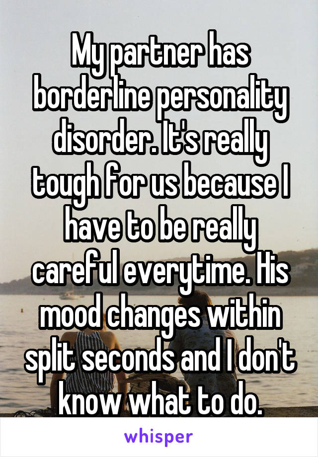 My partner has borderline personality disorder. It's really tough for us because I have to be really careful everytime. His mood changes within split seconds and I don't know what to do.