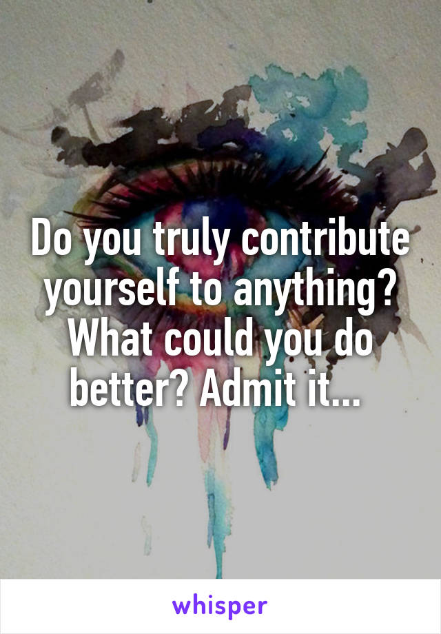 Do you truly contribute yourself to anything? What could you do better? Admit it... 