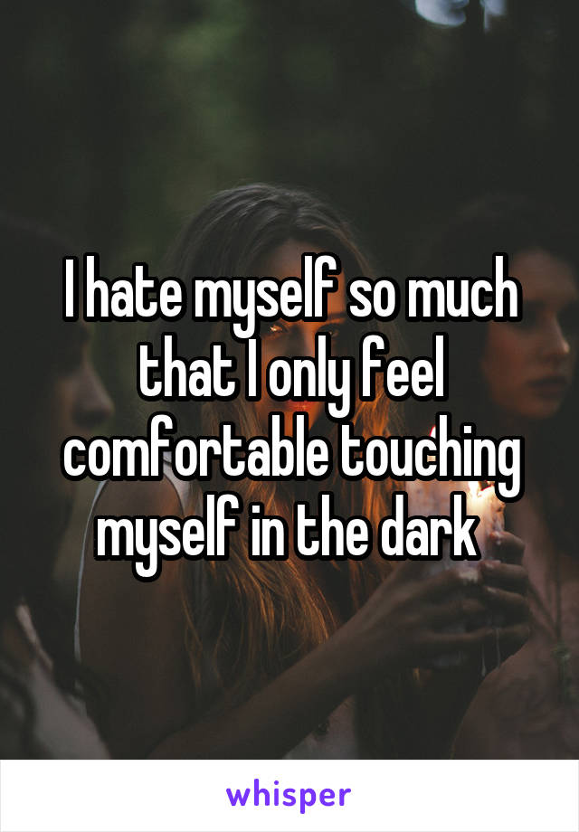 I hate myself so much that I only feel comfortable touching myself in the dark 