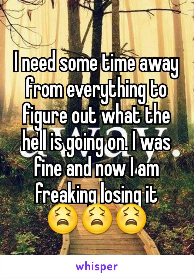 I need some time away from everything to figure out what the hell is going on. I was fine and now I am freaking losing it 😫😫😫