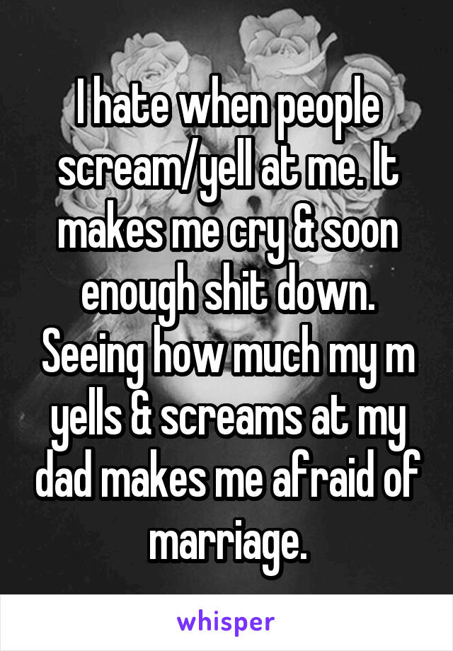 I hate when people scream/yell at me. It makes me cry & soon enough shit down. Seeing how much my m yells & screams at my dad makes me afraid of marriage.