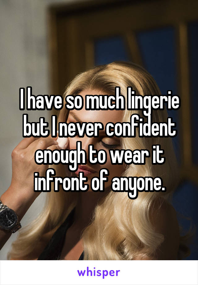 I have so much lingerie but I never confident enough to wear it infront of anyone.