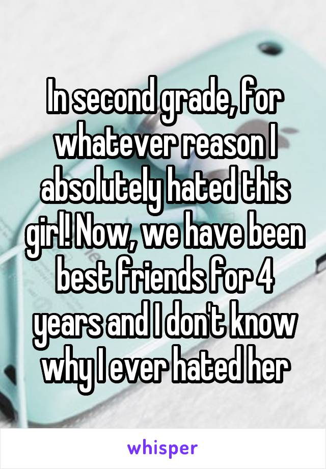 In second grade, for whatever reason I absolutely hated this girl! Now, we have been best friends for 4 years and I don't know why I ever hated her