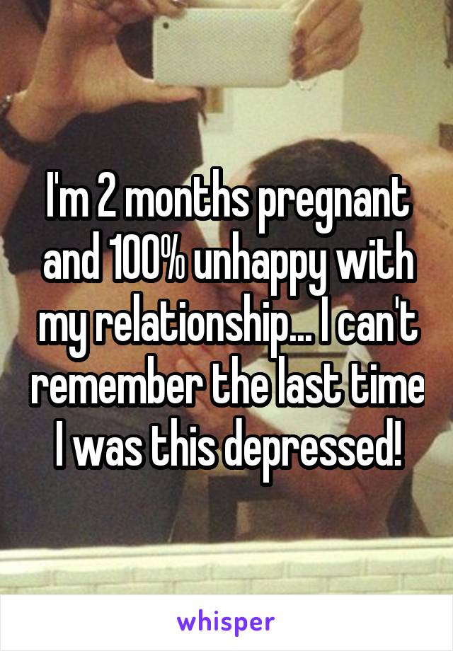 I'm 2 months pregnant and 100% unhappy with my relationship... I can't remember the last time I was this depressed!