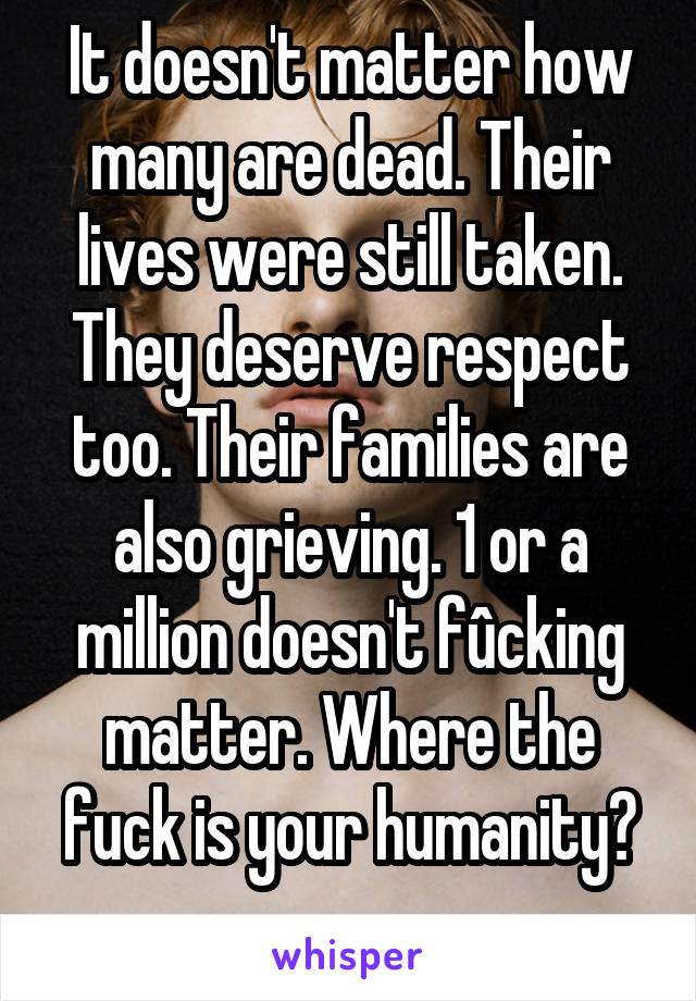 It doesn't matter how many are dead. Their lives were still taken. They deserve respect too. Their families are also grieving. 1 or a million doesn't fûcking matter. Where the fuck is your humanity?
