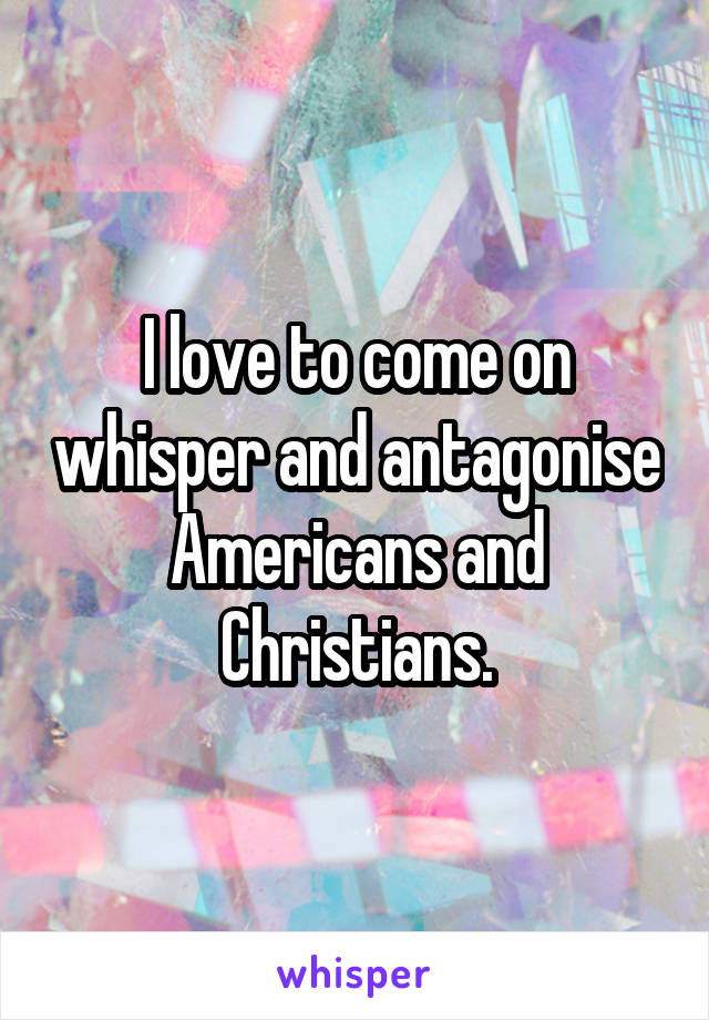 I love to come on whisper and antagonise Americans and Christians.