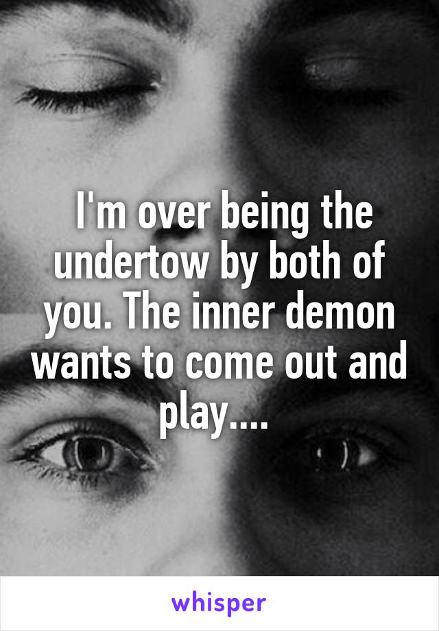  I'm over being the undertow by both of you. The inner demon wants to come out and play.... 