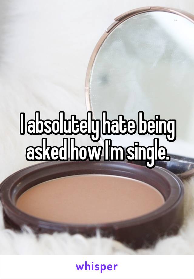 I absolutely hate being asked how I'm single.