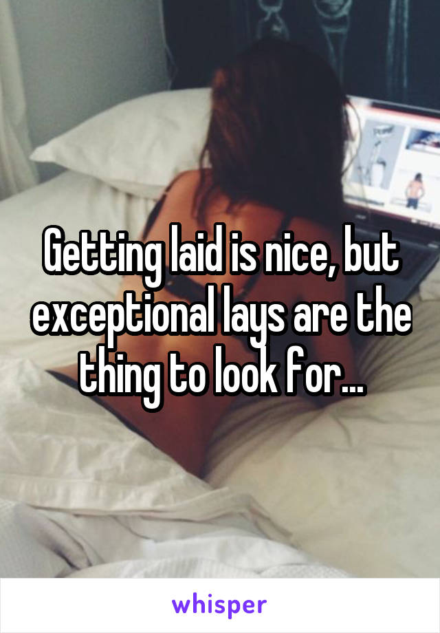 Getting laid is nice, but exceptional lays are the thing to look for...