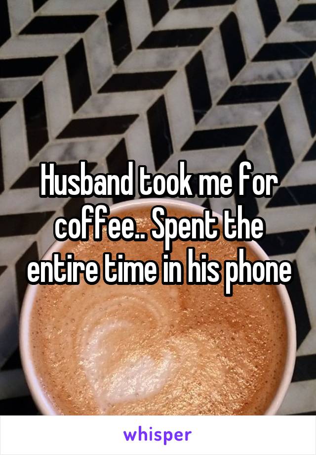 Husband took me for coffee.. Spent the entire time in his phone