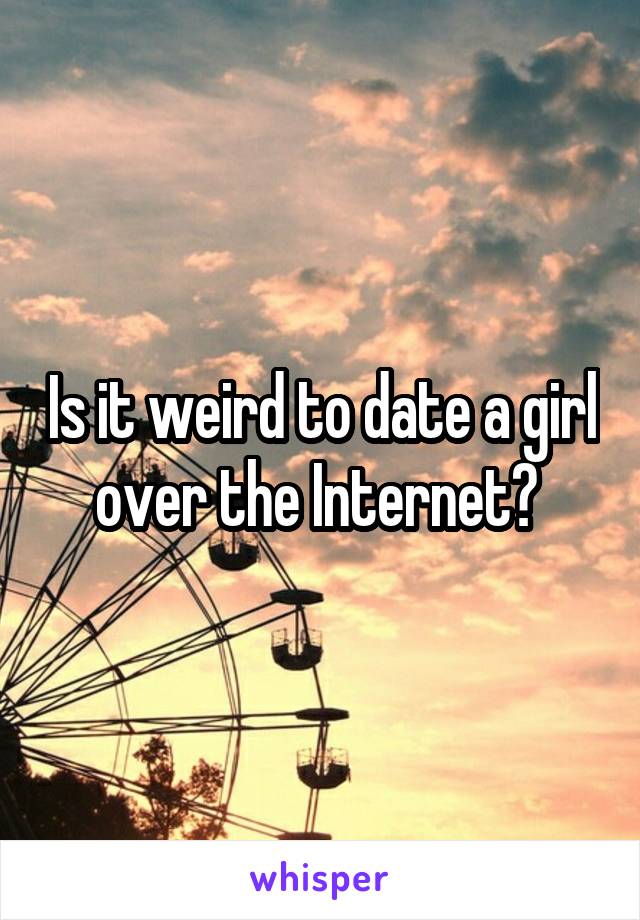 Is it weird to date a girl over the Internet? 