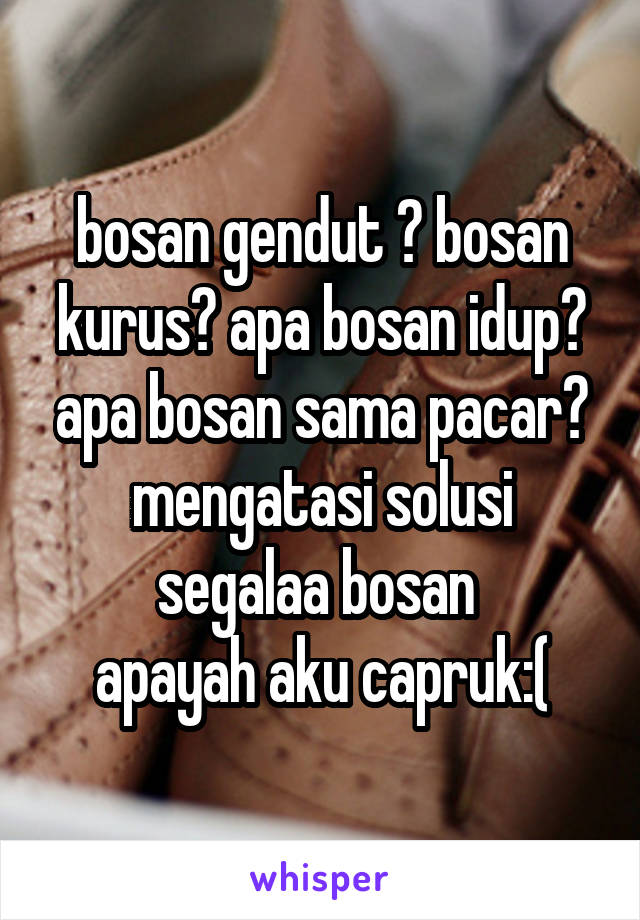 bosan gendut ? bosan kurus? apa bosan idup? apa bosan sama pacar? mengatasi solusi segalaa bosan 
apayah aku capruk:(