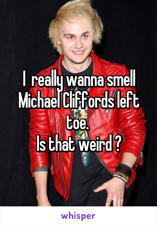 I  really wanna smell Michael Cliffords left toe. 
Is that weird ?