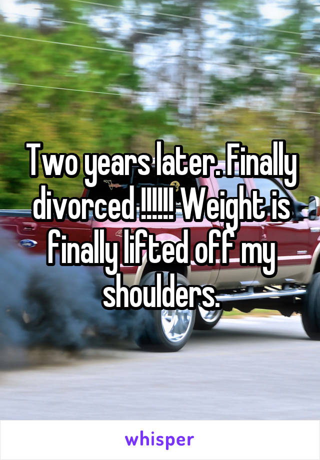 Two years later. Finally divorced !!!!!! Weight is finally lifted off my shoulders.