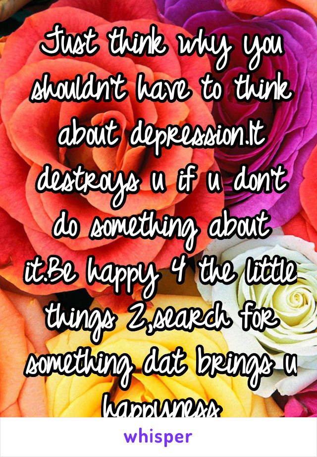 Just think why you shouldn't have to think about depression.It destroys u if u don't do something about it.Be happy 4 the little things 2,search for something dat brings u happyness