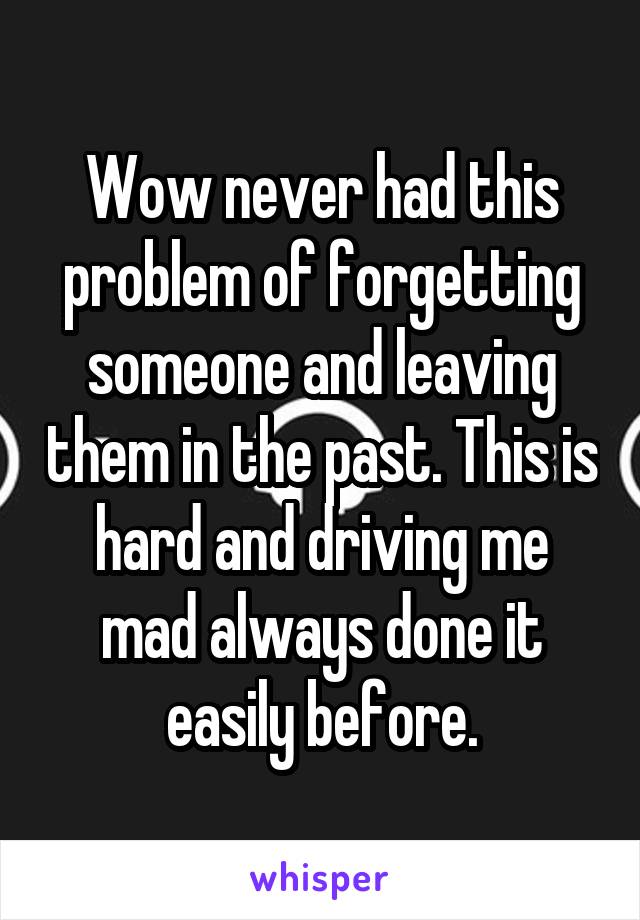 Wow never had this problem of forgetting someone and leaving them in the past. This is hard and driving me mad always done it easily before.