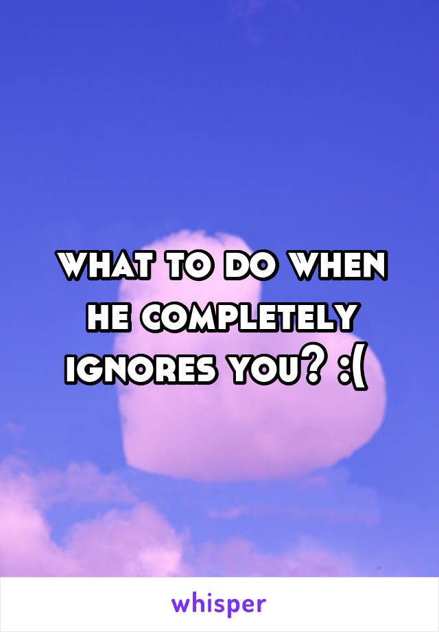 what to do when he completely ignores you? :( 