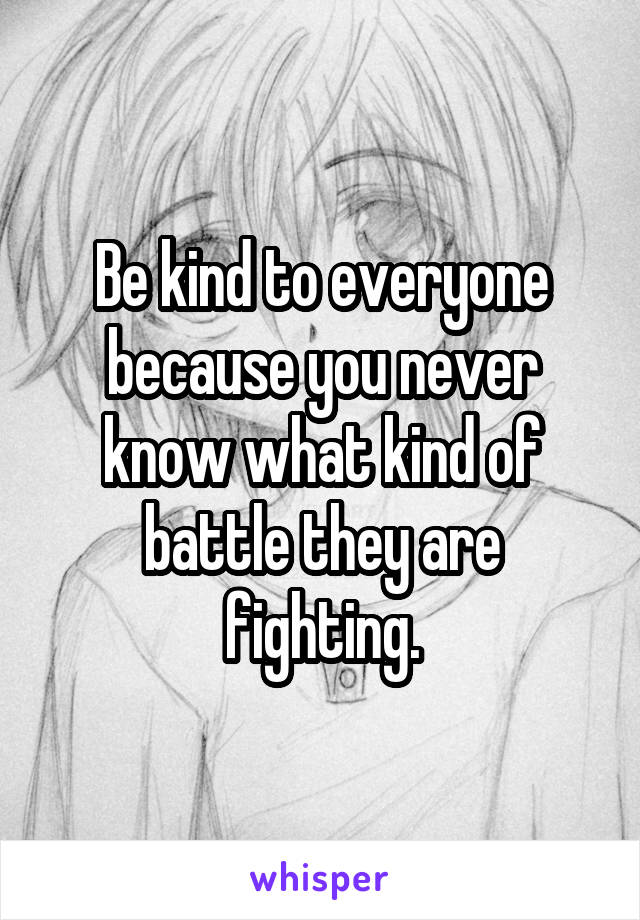 Be kind to everyone because you never know what kind of battle they are fighting.