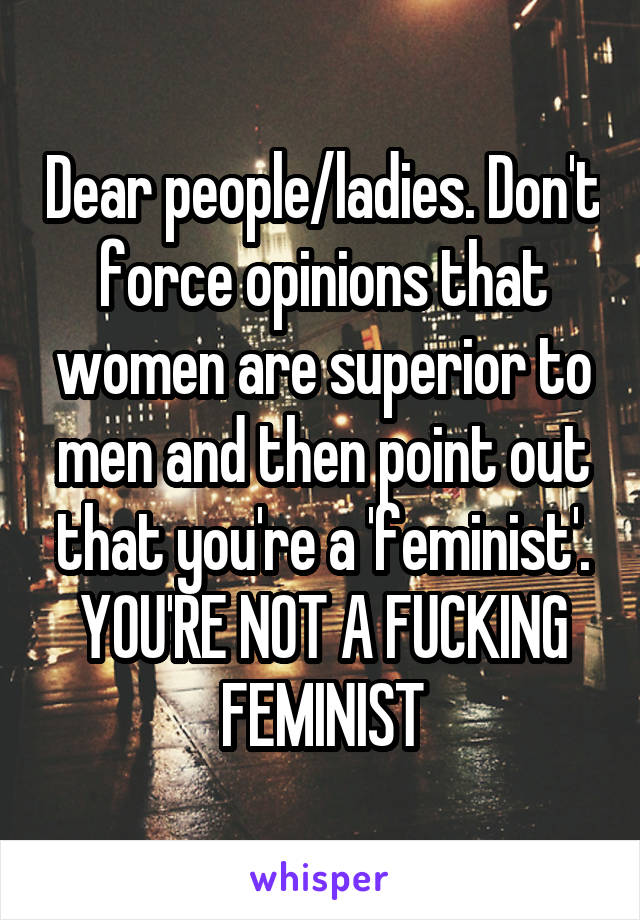 Dear people/ladies. Don't force opinions that women are superior to men and then point out that you're a 'feminist'. YOU'RE NOT A FUCKING FEMINIST