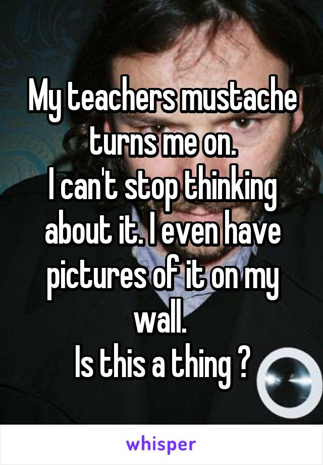 My teachers mustache turns me on.
I can't stop thinking about it. I even have pictures of it on my wall. 
Is this a thing ?