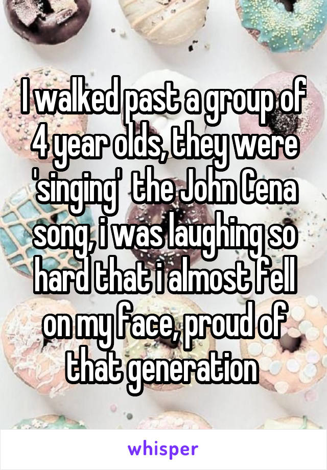 I walked past a group of 4 year olds, they were 'singing'  the John Cena song, i was laughing so hard that i almost fell on my face, proud of that generation 