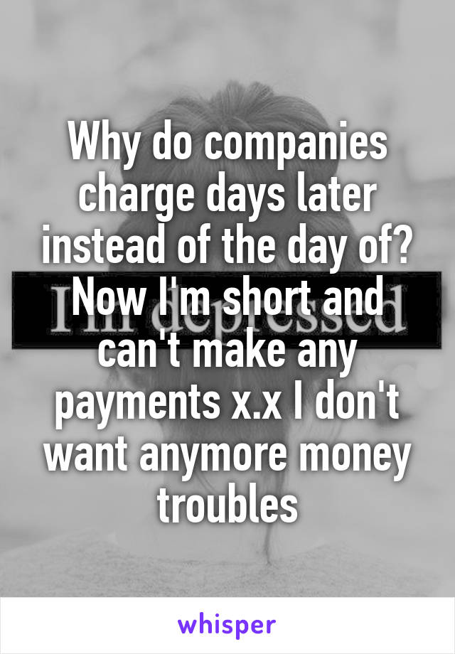 Why do companies charge days later instead of the day of? Now I'm short and can't make any payments x.x I don't want anymore money troubles