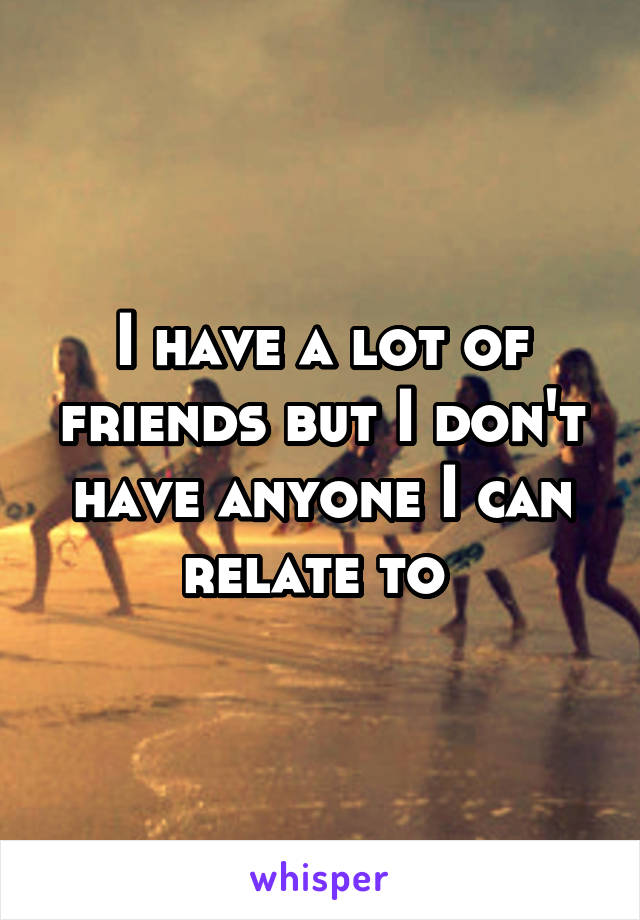 I have a lot of friends but I don't have anyone I can relate to 