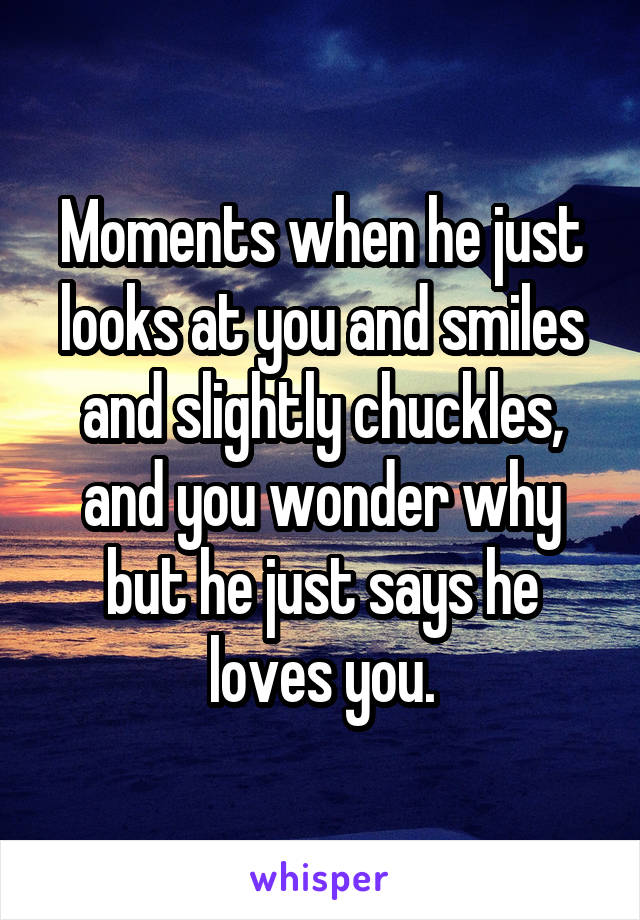 Moments when he just looks at you and smiles and slightly chuckles, and you wonder why but he just says he loves you.